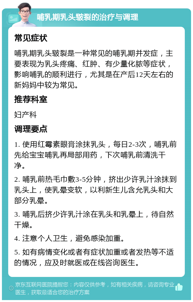 哺乳期乳头皲裂的治疗与调理 常见症状 哺乳期乳头皲裂是一种常见的哺乳期并发症，主要表现为乳头疼痛、红肿、有少量化脓等症状，影响哺乳的顺利进行，尤其是在产后12天左右的新妈妈中较为常见。 推荐科室 妇产科 调理要点 1. 使用红霉素眼膏涂抹乳头，每日2-3次，哺乳前先给宝宝哺乳再局部用药，下次哺乳前清洗干净。 2. 哺乳前热毛巾敷3-5分钟，挤出少许乳汁涂抹到乳头上，使乳晕变软，以利新生儿含允乳头和大部分乳晕。 3. 哺乳后挤少许乳汁涂在乳头和乳晕上，待自然干燥。 4. 注意个人卫生，避免感染加重。 5. 如有病情变化或者有症状加重或者发热等不适的情况，应及时就医或在线咨询医生。