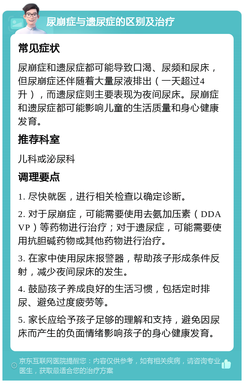 尿崩症与遗尿症的区别及治疗 常见症状 尿崩症和遗尿症都可能导致口渴、尿频和尿床，但尿崩症还伴随着大量尿液排出（一天超过4升），而遗尿症则主要表现为夜间尿床。尿崩症和遗尿症都可能影响儿童的生活质量和身心健康发育。 推荐科室 儿科或泌尿科 调理要点 1. 尽快就医，进行相关检查以确定诊断。 2. 对于尿崩症，可能需要使用去氨加压素（DDAVP）等药物进行治疗；对于遗尿症，可能需要使用抗胆碱药物或其他药物进行治疗。 3. 在家中使用尿床报警器，帮助孩子形成条件反射，减少夜间尿床的发生。 4. 鼓励孩子养成良好的生活习惯，包括定时排尿、避免过度疲劳等。 5. 家长应给予孩子足够的理解和支持，避免因尿床而产生的负面情绪影响孩子的身心健康发育。