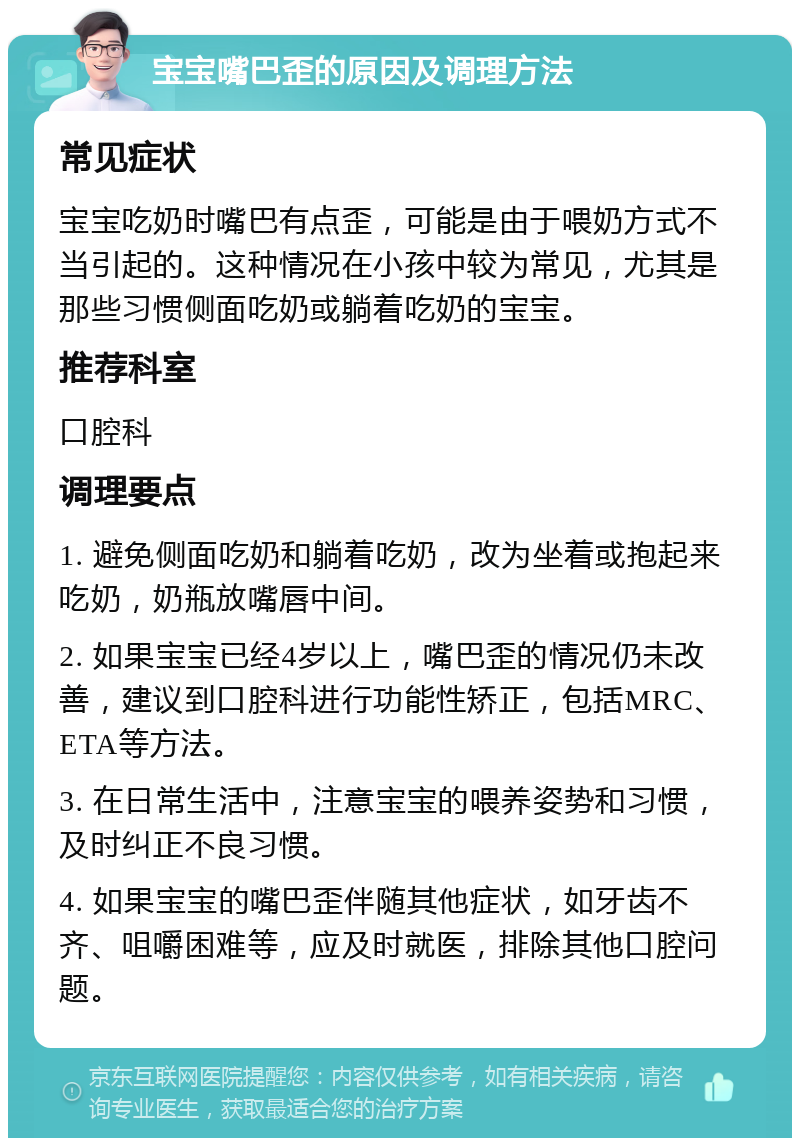 宝宝嘴巴歪的原因及调理方法 常见症状 宝宝吃奶时嘴巴有点歪，可能是由于喂奶方式不当引起的。这种情况在小孩中较为常见，尤其是那些习惯侧面吃奶或躺着吃奶的宝宝。 推荐科室 口腔科 调理要点 1. 避免侧面吃奶和躺着吃奶，改为坐着或抱起来吃奶，奶瓶放嘴唇中间。 2. 如果宝宝已经4岁以上，嘴巴歪的情况仍未改善，建议到口腔科进行功能性矫正，包括MRC、ETA等方法。 3. 在日常生活中，注意宝宝的喂养姿势和习惯，及时纠正不良习惯。 4. 如果宝宝的嘴巴歪伴随其他症状，如牙齿不齐、咀嚼困难等，应及时就医，排除其他口腔问题。