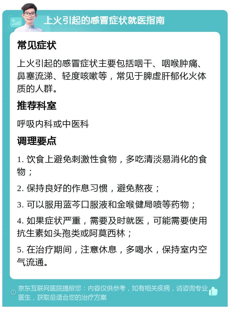 上火引起的感冒症状就医指南 常见症状 上火引起的感冒症状主要包括咽干、咽喉肿痛、鼻塞流涕、轻度咳嗽等，常见于脾虚肝郁化火体质的人群。 推荐科室 呼吸内科或中医科 调理要点 1. 饮食上避免刺激性食物，多吃清淡易消化的食物； 2. 保持良好的作息习惯，避免熬夜； 3. 可以服用蓝芩口服液和金喉健局喷等药物； 4. 如果症状严重，需要及时就医，可能需要使用抗生素如头孢类或阿莫西林； 5. 在治疗期间，注意休息，多喝水，保持室内空气流通。