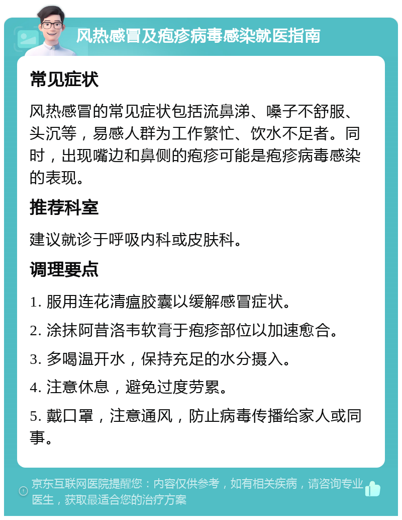 风热感冒及疱疹病毒感染就医指南 常见症状 风热感冒的常见症状包括流鼻涕、嗓子不舒服、头沉等，易感人群为工作繁忙、饮水不足者。同时，出现嘴边和鼻侧的疱疹可能是疱疹病毒感染的表现。 推荐科室 建议就诊于呼吸内科或皮肤科。 调理要点 1. 服用连花清瘟胶囊以缓解感冒症状。 2. 涂抹阿昔洛韦软膏于疱疹部位以加速愈合。 3. 多喝温开水，保持充足的水分摄入。 4. 注意休息，避免过度劳累。 5. 戴口罩，注意通风，防止病毒传播给家人或同事。