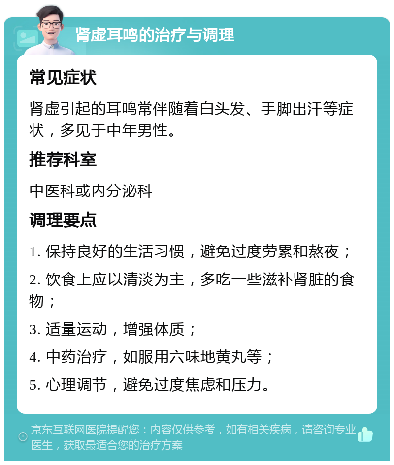 肾虚耳鸣的治疗与调理 常见症状 肾虚引起的耳鸣常伴随着白头发、手脚出汗等症状，多见于中年男性。 推荐科室 中医科或内分泌科 调理要点 1. 保持良好的生活习惯，避免过度劳累和熬夜； 2. 饮食上应以清淡为主，多吃一些滋补肾脏的食物； 3. 适量运动，增强体质； 4. 中药治疗，如服用六味地黄丸等； 5. 心理调节，避免过度焦虑和压力。