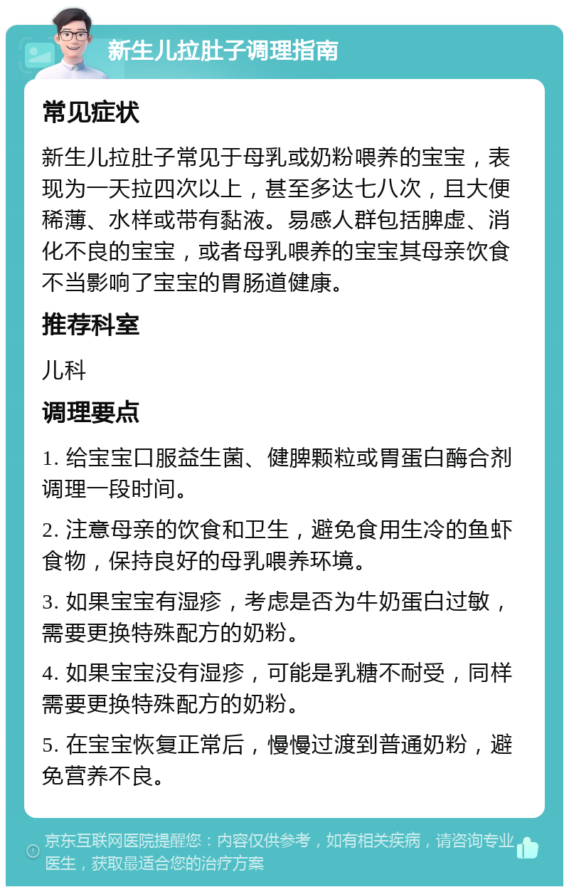 新生儿拉肚子调理指南 常见症状 新生儿拉肚子常见于母乳或奶粉喂养的宝宝，表现为一天拉四次以上，甚至多达七八次，且大便稀薄、水样或带有黏液。易感人群包括脾虚、消化不良的宝宝，或者母乳喂养的宝宝其母亲饮食不当影响了宝宝的胃肠道健康。 推荐科室 儿科 调理要点 1. 给宝宝口服益生菌、健脾颗粒或胃蛋白酶合剂调理一段时间。 2. 注意母亲的饮食和卫生，避免食用生冷的鱼虾食物，保持良好的母乳喂养环境。 3. 如果宝宝有湿疹，考虑是否为牛奶蛋白过敏，需要更换特殊配方的奶粉。 4. 如果宝宝没有湿疹，可能是乳糖不耐受，同样需要更换特殊配方的奶粉。 5. 在宝宝恢复正常后，慢慢过渡到普通奶粉，避免营养不良。