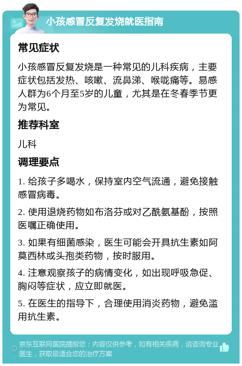 小孩感冒反复发烧就医指南 常见症状 小孩感冒反复发烧是一种常见的儿科疾病，主要症状包括发热、咳嗽、流鼻涕、喉咙痛等。易感人群为6个月至5岁的儿童，尤其是在冬春季节更为常见。 推荐科室 儿科 调理要点 1. 给孩子多喝水，保持室内空气流通，避免接触感冒病毒。 2. 使用退烧药物如布洛芬或对乙酰氨基酚，按照医嘱正确使用。 3. 如果有细菌感染，医生可能会开具抗生素如阿莫西林或头孢类药物，按时服用。 4. 注意观察孩子的病情变化，如出现呼吸急促、胸闷等症状，应立即就医。 5. 在医生的指导下，合理使用消炎药物，避免滥用抗生素。