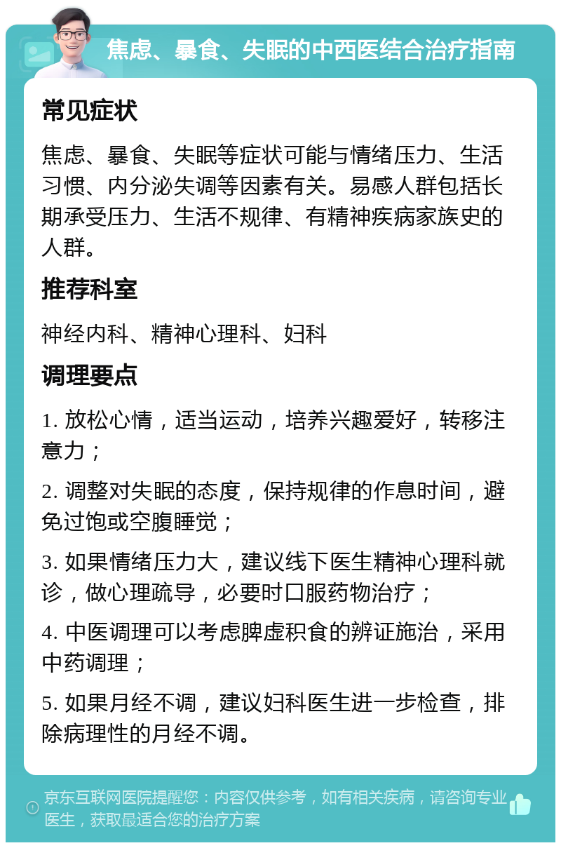 焦虑、暴食、失眠的中西医结合治疗指南 常见症状 焦虑、暴食、失眠等症状可能与情绪压力、生活习惯、内分泌失调等因素有关。易感人群包括长期承受压力、生活不规律、有精神疾病家族史的人群。 推荐科室 神经内科、精神心理科、妇科 调理要点 1. 放松心情，适当运动，培养兴趣爱好，转移注意力； 2. 调整对失眠的态度，保持规律的作息时间，避免过饱或空腹睡觉； 3. 如果情绪压力大，建议线下医生精神心理科就诊，做心理疏导，必要时口服药物治疗； 4. 中医调理可以考虑脾虚积食的辨证施治，采用中药调理； 5. 如果月经不调，建议妇科医生进一步检查，排除病理性的月经不调。