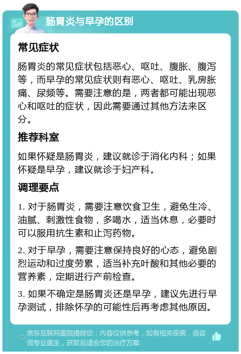 肠胃炎与早孕的区别 常见症状 肠胃炎的常见症状包括恶心、呕吐、腹胀、腹泻等，而早孕的常见症状则有恶心、呕吐、乳房胀痛、尿频等。需要注意的是，两者都可能出现恶心和呕吐的症状，因此需要通过其他方法来区分。 推荐科室 如果怀疑是肠胃炎，建议就诊于消化内科；如果怀疑是早孕，建议就诊于妇产科。 调理要点 1. 对于肠胃炎，需要注意饮食卫生，避免生冷、油腻、刺激性食物，多喝水，适当休息，必要时可以服用抗生素和止泻药物。 2. 对于早孕，需要注意保持良好的心态，避免剧烈运动和过度劳累，适当补充叶酸和其他必要的营养素，定期进行产前检查。 3. 如果不确定是肠胃炎还是早孕，建议先进行早孕测试，排除怀孕的可能性后再考虑其他原因。