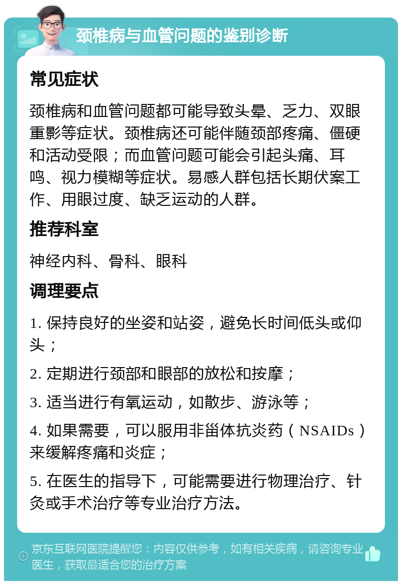 颈椎病与血管问题的鉴别诊断 常见症状 颈椎病和血管问题都可能导致头晕、乏力、双眼重影等症状。颈椎病还可能伴随颈部疼痛、僵硬和活动受限；而血管问题可能会引起头痛、耳鸣、视力模糊等症状。易感人群包括长期伏案工作、用眼过度、缺乏运动的人群。 推荐科室 神经内科、骨科、眼科 调理要点 1. 保持良好的坐姿和站姿，避免长时间低头或仰头； 2. 定期进行颈部和眼部的放松和按摩； 3. 适当进行有氧运动，如散步、游泳等； 4. 如果需要，可以服用非甾体抗炎药（NSAIDs）来缓解疼痛和炎症； 5. 在医生的指导下，可能需要进行物理治疗、针灸或手术治疗等专业治疗方法。