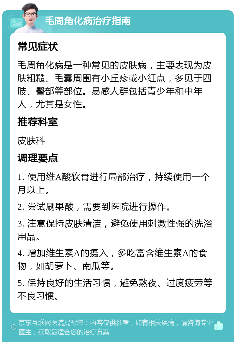 毛周角化病治疗指南 常见症状 毛周角化病是一种常见的皮肤病，主要表现为皮肤粗糙、毛囊周围有小丘疹或小红点，多见于四肢、臀部等部位。易感人群包括青少年和中年人，尤其是女性。 推荐科室 皮肤科 调理要点 1. 使用维A酸软膏进行局部治疗，持续使用一个月以上。 2. 尝试刷果酸，需要到医院进行操作。 3. 注意保持皮肤清洁，避免使用刺激性强的洗浴用品。 4. 增加维生素A的摄入，多吃富含维生素A的食物，如胡萝卜、南瓜等。 5. 保持良好的生活习惯，避免熬夜、过度疲劳等不良习惯。