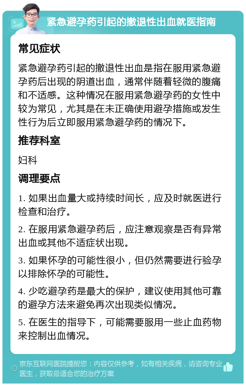 紧急避孕药引起的撤退性出血就医指南 常见症状 紧急避孕药引起的撤退性出血是指在服用紧急避孕药后出现的阴道出血，通常伴随着轻微的腹痛和不适感。这种情况在服用紧急避孕药的女性中较为常见，尤其是在未正确使用避孕措施或发生性行为后立即服用紧急避孕药的情况下。 推荐科室 妇科 调理要点 1. 如果出血量大或持续时间长，应及时就医进行检查和治疗。 2. 在服用紧急避孕药后，应注意观察是否有异常出血或其他不适症状出现。 3. 如果怀孕的可能性很小，但仍然需要进行验孕以排除怀孕的可能性。 4. 少吃避孕药是最大的保护，建议使用其他可靠的避孕方法来避免再次出现类似情况。 5. 在医生的指导下，可能需要服用一些止血药物来控制出血情况。