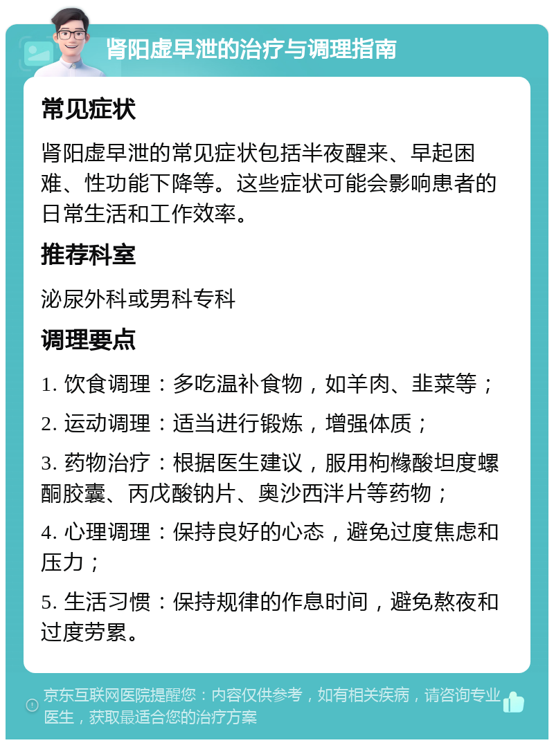 肾阳虚早泄的治疗与调理指南 常见症状 肾阳虚早泄的常见症状包括半夜醒来、早起困难、性功能下降等。这些症状可能会影响患者的日常生活和工作效率。 推荐科室 泌尿外科或男科专科 调理要点 1. 饮食调理：多吃温补食物，如羊肉、韭菜等； 2. 运动调理：适当进行锻炼，增强体质； 3. 药物治疗：根据医生建议，服用枸橼酸坦度螺酮胶囊、丙戊酸钠片、奥沙西泮片等药物； 4. 心理调理：保持良好的心态，避免过度焦虑和压力； 5. 生活习惯：保持规律的作息时间，避免熬夜和过度劳累。