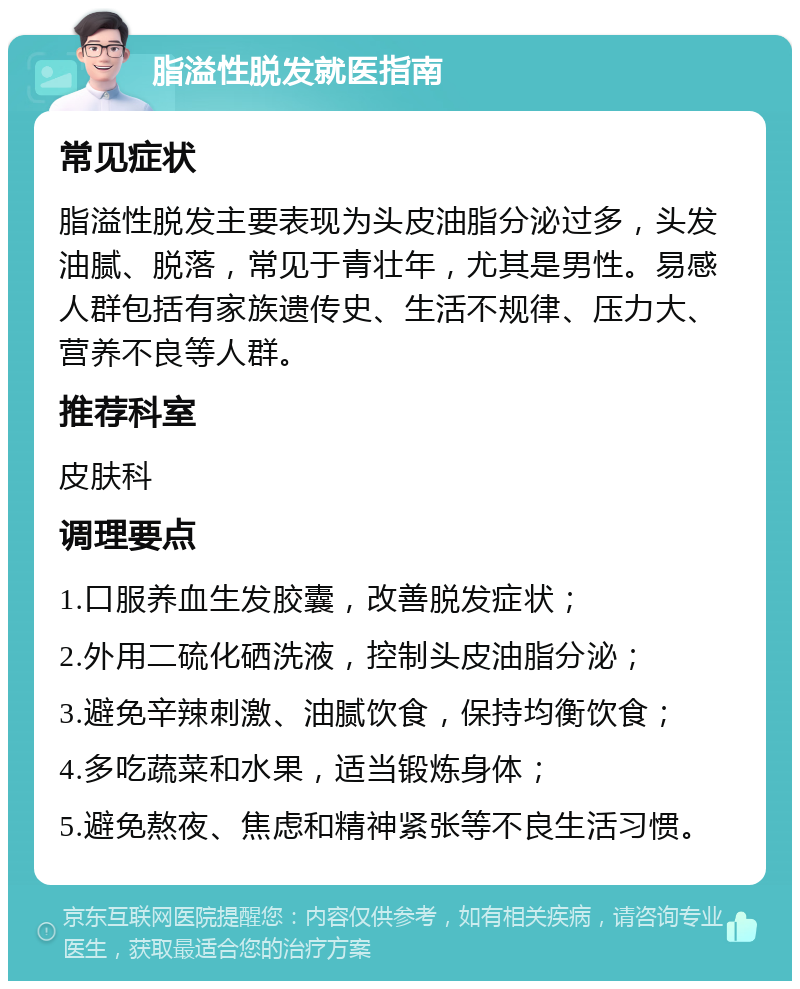 脂溢性脱发就医指南 常见症状 脂溢性脱发主要表现为头皮油脂分泌过多，头发油腻、脱落，常见于青壮年，尤其是男性。易感人群包括有家族遗传史、生活不规律、压力大、营养不良等人群。 推荐科室 皮肤科 调理要点 1.口服养血生发胶囊，改善脱发症状； 2.外用二硫化硒洗液，控制头皮油脂分泌； 3.避免辛辣刺激、油腻饮食，保持均衡饮食； 4.多吃蔬菜和水果，适当锻炼身体； 5.避免熬夜、焦虑和精神紧张等不良生活习惯。