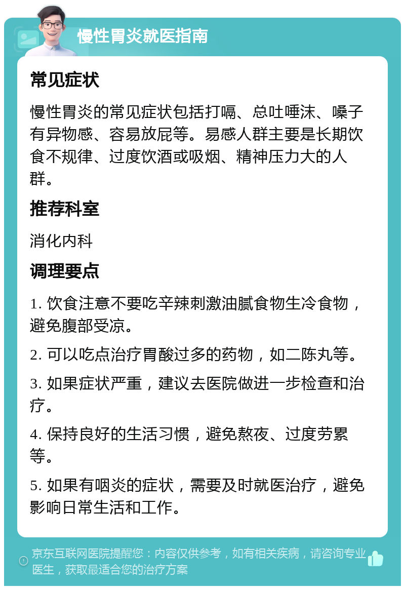 慢性胃炎就医指南 常见症状 慢性胃炎的常见症状包括打嗝、总吐唾沫、嗓子有异物感、容易放屁等。易感人群主要是长期饮食不规律、过度饮酒或吸烟、精神压力大的人群。 推荐科室 消化内科 调理要点 1. 饮食注意不要吃辛辣刺激油腻食物生冷食物，避免腹部受凉。 2. 可以吃点治疗胃酸过多的药物，如二陈丸等。 3. 如果症状严重，建议去医院做进一步检查和治疗。 4. 保持良好的生活习惯，避免熬夜、过度劳累等。 5. 如果有咽炎的症状，需要及时就医治疗，避免影响日常生活和工作。