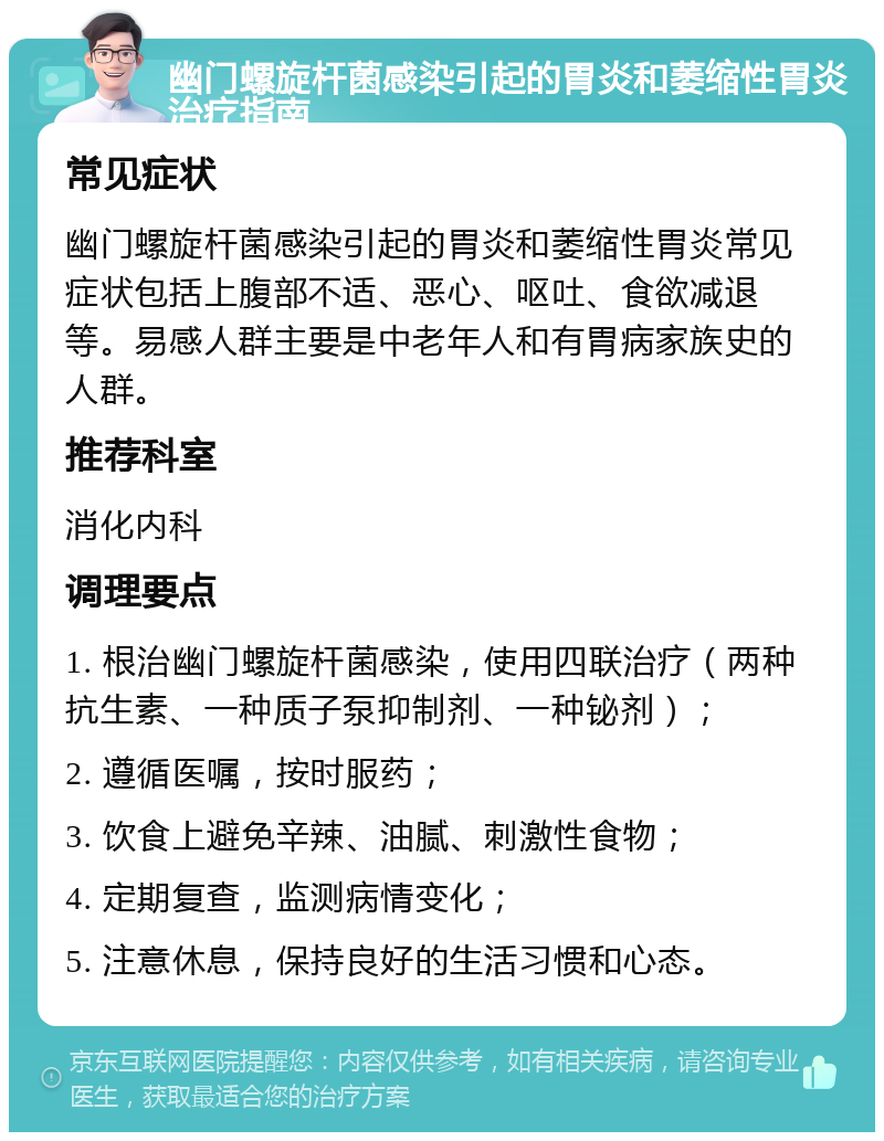 幽门螺旋杆菌感染引起的胃炎和萎缩性胃炎治疗指南 常见症状 幽门螺旋杆菌感染引起的胃炎和萎缩性胃炎常见症状包括上腹部不适、恶心、呕吐、食欲减退等。易感人群主要是中老年人和有胃病家族史的人群。 推荐科室 消化内科 调理要点 1. 根治幽门螺旋杆菌感染，使用四联治疗（两种抗生素、一种质子泵抑制剂、一种铋剂）； 2. 遵循医嘱，按时服药； 3. 饮食上避免辛辣、油腻、刺激性食物； 4. 定期复查，监测病情变化； 5. 注意休息，保持良好的生活习惯和心态。