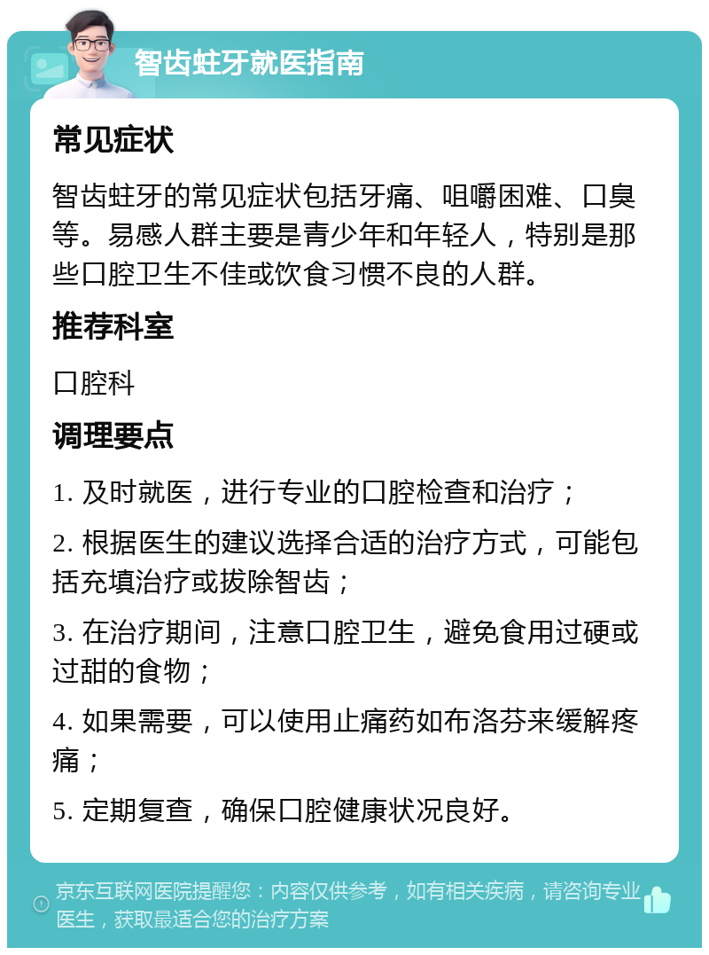 智齿蛀牙就医指南 常见症状 智齿蛀牙的常见症状包括牙痛、咀嚼困难、口臭等。易感人群主要是青少年和年轻人，特别是那些口腔卫生不佳或饮食习惯不良的人群。 推荐科室 口腔科 调理要点 1. 及时就医，进行专业的口腔检查和治疗； 2. 根据医生的建议选择合适的治疗方式，可能包括充填治疗或拔除智齿； 3. 在治疗期间，注意口腔卫生，避免食用过硬或过甜的食物； 4. 如果需要，可以使用止痛药如布洛芬来缓解疼痛； 5. 定期复查，确保口腔健康状况良好。