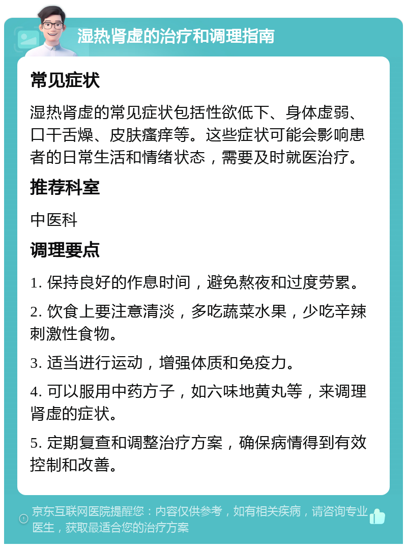 湿热肾虚的治疗和调理指南 常见症状 湿热肾虚的常见症状包括性欲低下、身体虚弱、口干舌燥、皮肤瘙痒等。这些症状可能会影响患者的日常生活和情绪状态，需要及时就医治疗。 推荐科室 中医科 调理要点 1. 保持良好的作息时间，避免熬夜和过度劳累。 2. 饮食上要注意清淡，多吃蔬菜水果，少吃辛辣刺激性食物。 3. 适当进行运动，增强体质和免疫力。 4. 可以服用中药方子，如六味地黄丸等，来调理肾虚的症状。 5. 定期复查和调整治疗方案，确保病情得到有效控制和改善。