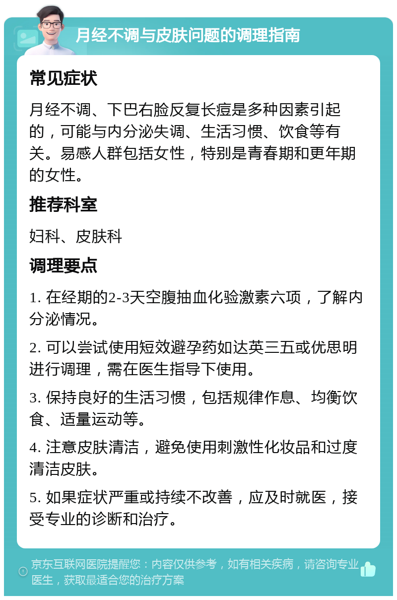 月经不调与皮肤问题的调理指南 常见症状 月经不调、下巴右脸反复长痘是多种因素引起的，可能与内分泌失调、生活习惯、饮食等有关。易感人群包括女性，特别是青春期和更年期的女性。 推荐科室 妇科、皮肤科 调理要点 1. 在经期的2-3天空腹抽血化验激素六项，了解内分泌情况。 2. 可以尝试使用短效避孕药如达英三五或优思明进行调理，需在医生指导下使用。 3. 保持良好的生活习惯，包括规律作息、均衡饮食、适量运动等。 4. 注意皮肤清洁，避免使用刺激性化妆品和过度清洁皮肤。 5. 如果症状严重或持续不改善，应及时就医，接受专业的诊断和治疗。