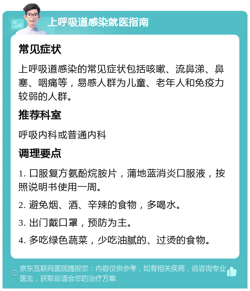 上呼吸道感染就医指南 常见症状 上呼吸道感染的常见症状包括咳嗽、流鼻涕、鼻塞、咽痛等，易感人群为儿童、老年人和免疫力较弱的人群。 推荐科室 呼吸内科或普通内科 调理要点 1. 口服复方氨酚烷胺片，蒲地蓝消炎口服液，按照说明书使用一周。 2. 避免烟、酒、辛辣的食物，多喝水。 3. 出门戴口罩，预防为主。 4. 多吃绿色蔬菜，少吃油腻的、过烫的食物。