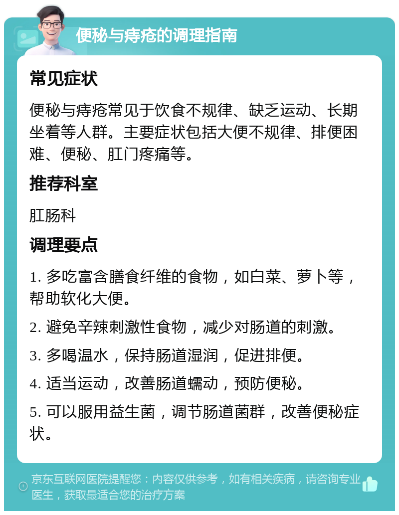 便秘与痔疮的调理指南 常见症状 便秘与痔疮常见于饮食不规律、缺乏运动、长期坐着等人群。主要症状包括大便不规律、排便困难、便秘、肛门疼痛等。 推荐科室 肛肠科 调理要点 1. 多吃富含膳食纤维的食物，如白菜、萝卜等，帮助软化大便。 2. 避免辛辣刺激性食物，减少对肠道的刺激。 3. 多喝温水，保持肠道湿润，促进排便。 4. 适当运动，改善肠道蠕动，预防便秘。 5. 可以服用益生菌，调节肠道菌群，改善便秘症状。