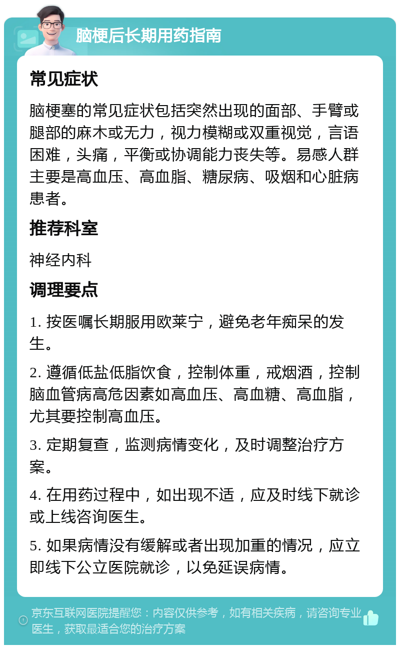 脑梗后长期用药指南 常见症状 脑梗塞的常见症状包括突然出现的面部、手臂或腿部的麻木或无力，视力模糊或双重视觉，言语困难，头痛，平衡或协调能力丧失等。易感人群主要是高血压、高血脂、糖尿病、吸烟和心脏病患者。 推荐科室 神经内科 调理要点 1. 按医嘱长期服用欧莱宁，避免老年痴呆的发生。 2. 遵循低盐低脂饮食，控制体重，戒烟酒，控制脑血管病高危因素如高血压、高血糖、高血脂，尤其要控制高血压。 3. 定期复查，监测病情变化，及时调整治疗方案。 4. 在用药过程中，如出现不适，应及时线下就诊或上线咨询医生。 5. 如果病情没有缓解或者出现加重的情况，应立即线下公立医院就诊，以免延误病情。