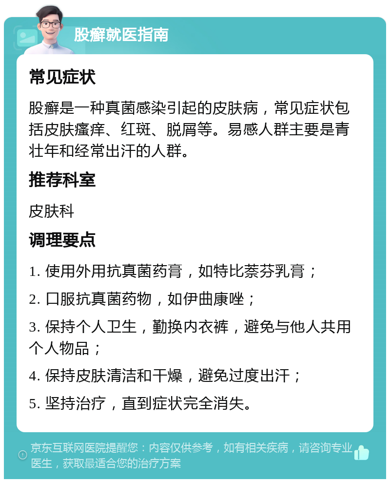 股癣就医指南 常见症状 股癣是一种真菌感染引起的皮肤病，常见症状包括皮肤瘙痒、红斑、脱屑等。易感人群主要是青壮年和经常出汗的人群。 推荐科室 皮肤科 调理要点 1. 使用外用抗真菌药膏，如特比萘芬乳膏； 2. 口服抗真菌药物，如伊曲康唑； 3. 保持个人卫生，勤换内衣裤，避免与他人共用个人物品； 4. 保持皮肤清洁和干燥，避免过度出汗； 5. 坚持治疗，直到症状完全消失。