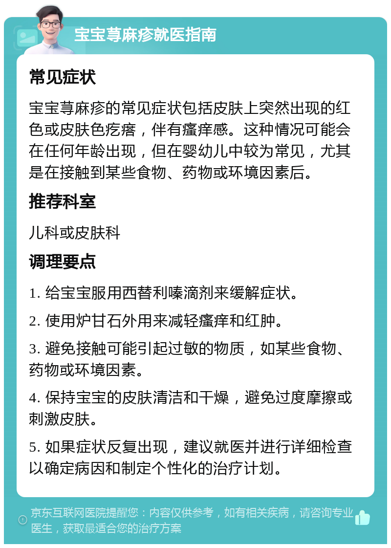 宝宝荨麻疹就医指南 常见症状 宝宝荨麻疹的常见症状包括皮肤上突然出现的红色或皮肤色疙瘩，伴有瘙痒感。这种情况可能会在任何年龄出现，但在婴幼儿中较为常见，尤其是在接触到某些食物、药物或环境因素后。 推荐科室 儿科或皮肤科 调理要点 1. 给宝宝服用西替利嗪滴剂来缓解症状。 2. 使用炉甘石外用来减轻瘙痒和红肿。 3. 避免接触可能引起过敏的物质，如某些食物、药物或环境因素。 4. 保持宝宝的皮肤清洁和干燥，避免过度摩擦或刺激皮肤。 5. 如果症状反复出现，建议就医并进行详细检查以确定病因和制定个性化的治疗计划。