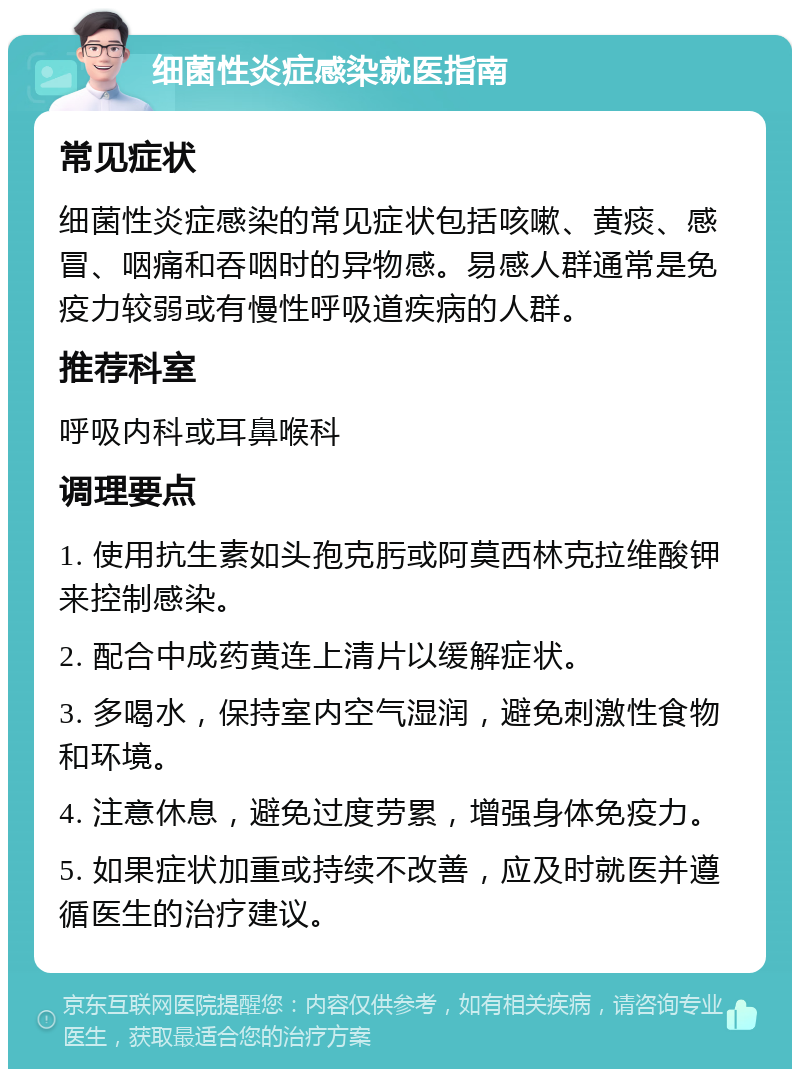 细菌性炎症感染就医指南 常见症状 细菌性炎症感染的常见症状包括咳嗽、黄痰、感冒、咽痛和吞咽时的异物感。易感人群通常是免疫力较弱或有慢性呼吸道疾病的人群。 推荐科室 呼吸内科或耳鼻喉科 调理要点 1. 使用抗生素如头孢克肟或阿莫西林克拉维酸钾来控制感染。 2. 配合中成药黄连上清片以缓解症状。 3. 多喝水，保持室内空气湿润，避免刺激性食物和环境。 4. 注意休息，避免过度劳累，增强身体免疫力。 5. 如果症状加重或持续不改善，应及时就医并遵循医生的治疗建议。