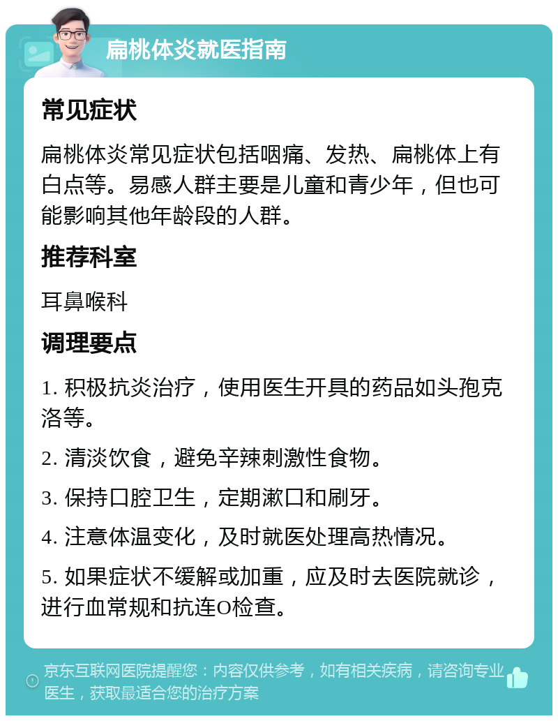 扁桃体炎就医指南 常见症状 扁桃体炎常见症状包括咽痛、发热、扁桃体上有白点等。易感人群主要是儿童和青少年，但也可能影响其他年龄段的人群。 推荐科室 耳鼻喉科 调理要点 1. 积极抗炎治疗，使用医生开具的药品如头孢克洛等。 2. 清淡饮食，避免辛辣刺激性食物。 3. 保持口腔卫生，定期漱口和刷牙。 4. 注意体温变化，及时就医处理高热情况。 5. 如果症状不缓解或加重，应及时去医院就诊，进行血常规和抗连O检查。