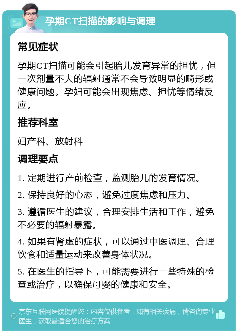 孕期CT扫描的影响与调理 常见症状 孕期CT扫描可能会引起胎儿发育异常的担忧，但一次剂量不大的辐射通常不会导致明显的畸形或健康问题。孕妇可能会出现焦虑、担忧等情绪反应。 推荐科室 妇产科、放射科 调理要点 1. 定期进行产前检查，监测胎儿的发育情况。 2. 保持良好的心态，避免过度焦虑和压力。 3. 遵循医生的建议，合理安排生活和工作，避免不必要的辐射暴露。 4. 如果有肾虚的症状，可以通过中医调理、合理饮食和适量运动来改善身体状况。 5. 在医生的指导下，可能需要进行一些特殊的检查或治疗，以确保母婴的健康和安全。