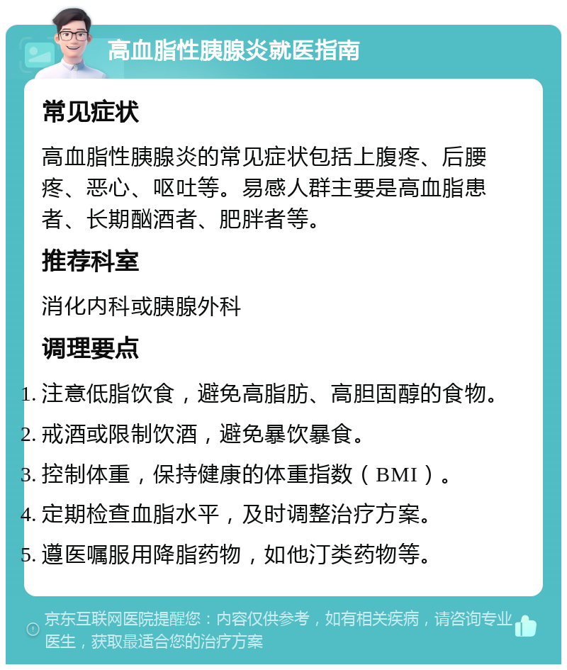 高血脂性胰腺炎就医指南 常见症状 高血脂性胰腺炎的常见症状包括上腹疼、后腰疼、恶心、呕吐等。易感人群主要是高血脂患者、长期酗酒者、肥胖者等。 推荐科室 消化内科或胰腺外科 调理要点 注意低脂饮食，避免高脂肪、高胆固醇的食物。 戒酒或限制饮酒，避免暴饮暴食。 控制体重，保持健康的体重指数（BMI）。 定期检查血脂水平，及时调整治疗方案。 遵医嘱服用降脂药物，如他汀类药物等。