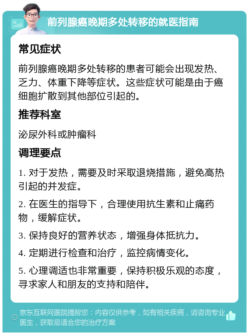 前列腺癌晚期多处转移的就医指南 常见症状 前列腺癌晚期多处转移的患者可能会出现发热、乏力、体重下降等症状。这些症状可能是由于癌细胞扩散到其他部位引起的。 推荐科室 泌尿外科或肿瘤科 调理要点 1. 对于发热，需要及时采取退烧措施，避免高热引起的并发症。 2. 在医生的指导下，合理使用抗生素和止痛药物，缓解症状。 3. 保持良好的营养状态，增强身体抵抗力。 4. 定期进行检查和治疗，监控病情变化。 5. 心理调适也非常重要，保持积极乐观的态度，寻求家人和朋友的支持和陪伴。