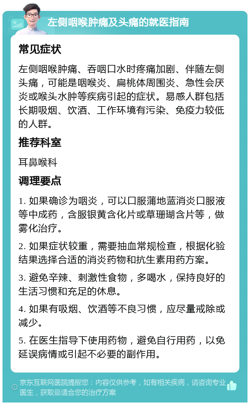 左侧咽喉肿痛及头痛的就医指南 常见症状 左侧咽喉肿痛、吞咽口水时疼痛加剧、伴随左侧头痛，可能是咽喉炎、扁桃体周围炎、急性会厌炎或喉头水肿等疾病引起的症状。易感人群包括长期吸烟、饮酒、工作环境有污染、免疫力较低的人群。 推荐科室 耳鼻喉科 调理要点 1. 如果确诊为咽炎，可以口服蒲地蓝消炎口服液等中成药，含服银黄含化片或草珊瑚含片等，做雾化治疗。 2. 如果症状较重，需要抽血常规检查，根据化验结果选择合适的消炎药物和抗生素用药方案。 3. 避免辛辣、刺激性食物，多喝水，保持良好的生活习惯和充足的休息。 4. 如果有吸烟、饮酒等不良习惯，应尽量戒除或减少。 5. 在医生指导下使用药物，避免自行用药，以免延误病情或引起不必要的副作用。