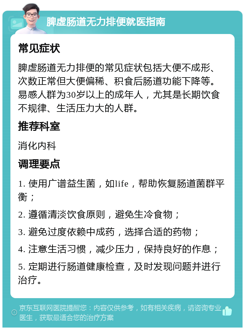 脾虚肠道无力排便就医指南 常见症状 脾虚肠道无力排便的常见症状包括大便不成形、次数正常但大便偏稀、积食后肠道功能下降等。易感人群为30岁以上的成年人，尤其是长期饮食不规律、生活压力大的人群。 推荐科室 消化内科 调理要点 1. 使用广谱益生菌，如life，帮助恢复肠道菌群平衡； 2. 遵循清淡饮食原则，避免生冷食物； 3. 避免过度依赖中成药，选择合适的药物； 4. 注意生活习惯，减少压力，保持良好的作息； 5. 定期进行肠道健康检查，及时发现问题并进行治疗。