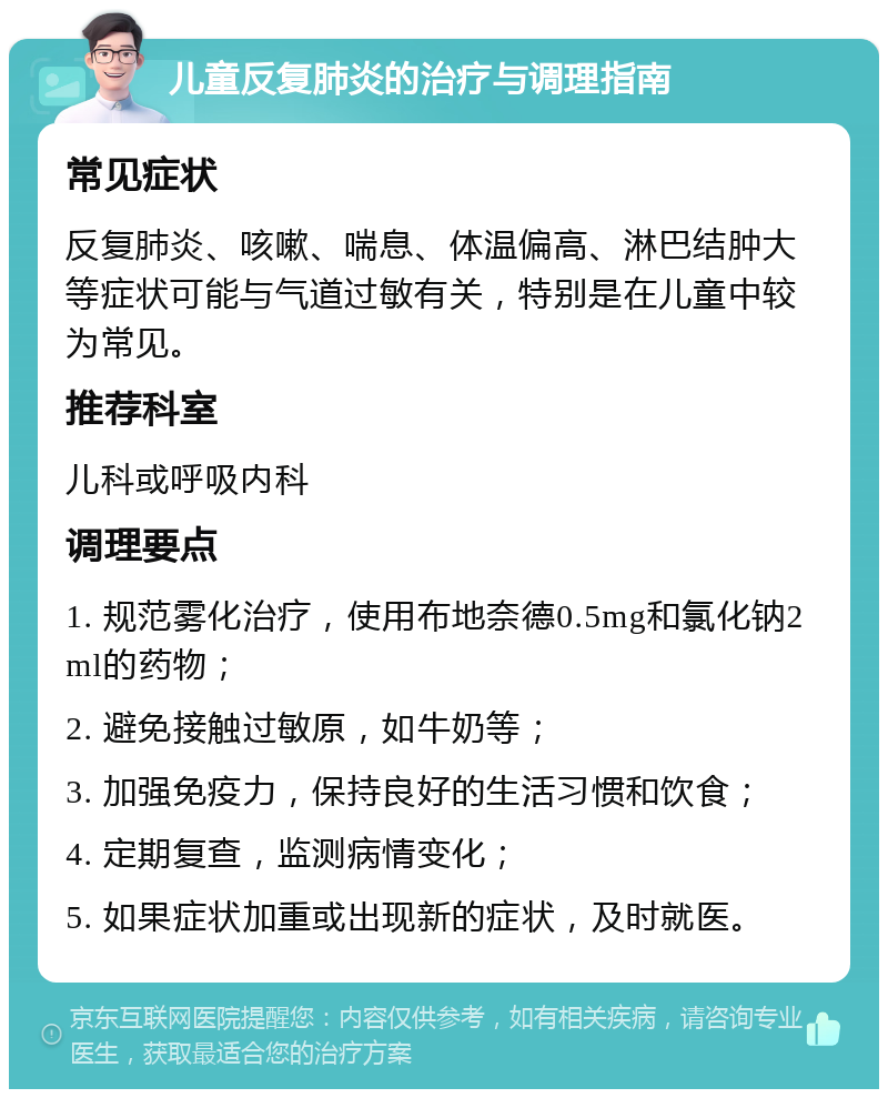 儿童反复肺炎的治疗与调理指南 常见症状 反复肺炎、咳嗽、喘息、体温偏高、淋巴结肿大等症状可能与气道过敏有关，特别是在儿童中较为常见。 推荐科室 儿科或呼吸内科 调理要点 1. 规范雾化治疗，使用布地奈德0.5mg和氯化钠2ml的药物； 2. 避免接触过敏原，如牛奶等； 3. 加强免疫力，保持良好的生活习惯和饮食； 4. 定期复查，监测病情变化； 5. 如果症状加重或出现新的症状，及时就医。