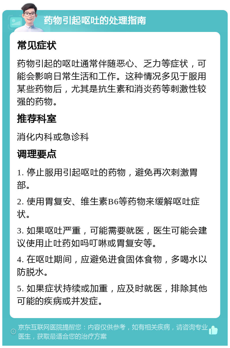 药物引起呕吐的处理指南 常见症状 药物引起的呕吐通常伴随恶心、乏力等症状，可能会影响日常生活和工作。这种情况多见于服用某些药物后，尤其是抗生素和消炎药等刺激性较强的药物。 推荐科室 消化内科或急诊科 调理要点 1. 停止服用引起呕吐的药物，避免再次刺激胃部。 2. 使用胃复安、维生素B6等药物来缓解呕吐症状。 3. 如果呕吐严重，可能需要就医，医生可能会建议使用止吐药如吗叮啉或胃复安等。 4. 在呕吐期间，应避免进食固体食物，多喝水以防脱水。 5. 如果症状持续或加重，应及时就医，排除其他可能的疾病或并发症。