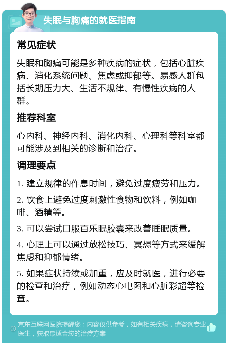 失眠与胸痛的就医指南 常见症状 失眠和胸痛可能是多种疾病的症状，包括心脏疾病、消化系统问题、焦虑或抑郁等。易感人群包括长期压力大、生活不规律、有慢性疾病的人群。 推荐科室 心内科、神经内科、消化内科、心理科等科室都可能涉及到相关的诊断和治疗。 调理要点 1. 建立规律的作息时间，避免过度疲劳和压力。 2. 饮食上避免过度刺激性食物和饮料，例如咖啡、酒精等。 3. 可以尝试口服百乐眠胶囊来改善睡眠质量。 4. 心理上可以通过放松技巧、冥想等方式来缓解焦虑和抑郁情绪。 5. 如果症状持续或加重，应及时就医，进行必要的检查和治疗，例如动态心电图和心脏彩超等检查。