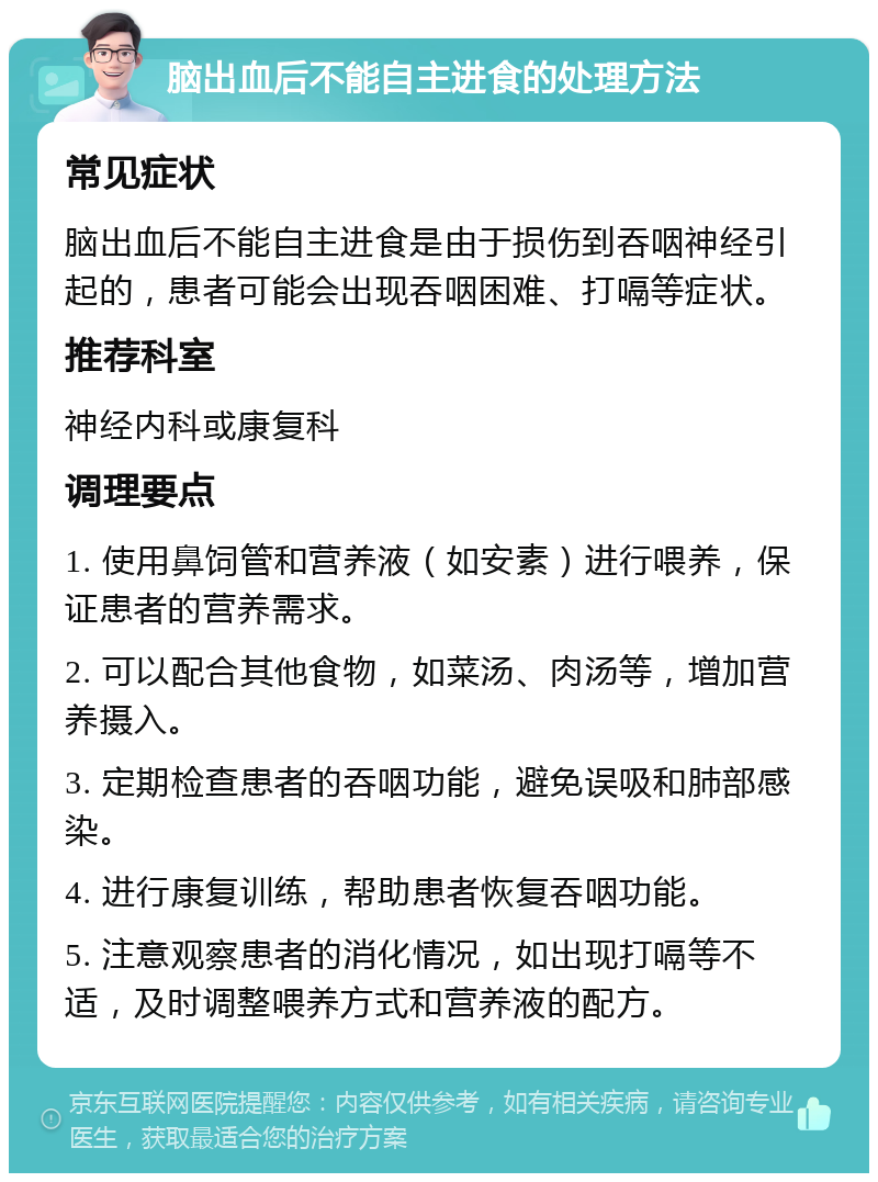 脑出血后不能自主进食的处理方法 常见症状 脑出血后不能自主进食是由于损伤到吞咽神经引起的，患者可能会出现吞咽困难、打嗝等症状。 推荐科室 神经内科或康复科 调理要点 1. 使用鼻饲管和营养液（如安素）进行喂养，保证患者的营养需求。 2. 可以配合其他食物，如菜汤、肉汤等，增加营养摄入。 3. 定期检查患者的吞咽功能，避免误吸和肺部感染。 4. 进行康复训练，帮助患者恢复吞咽功能。 5. 注意观察患者的消化情况，如出现打嗝等不适，及时调整喂养方式和营养液的配方。