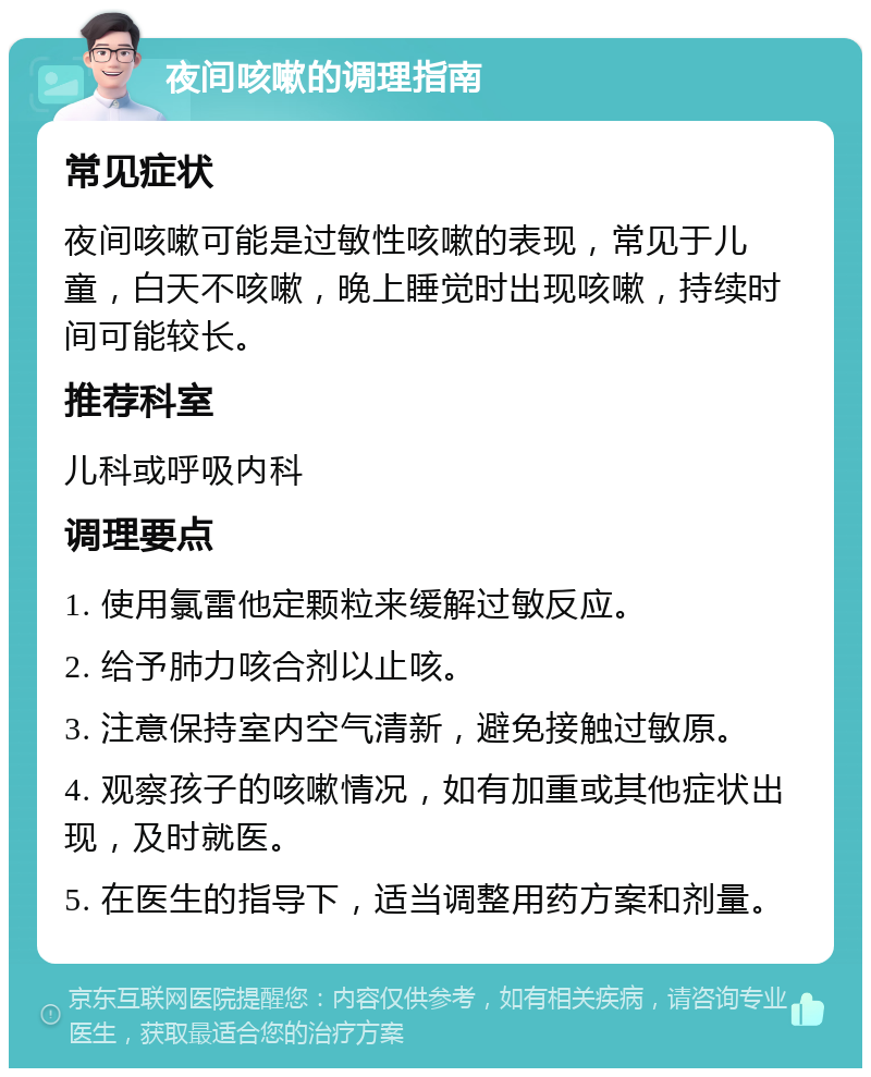 夜间咳嗽的调理指南 常见症状 夜间咳嗽可能是过敏性咳嗽的表现，常见于儿童，白天不咳嗽，晚上睡觉时出现咳嗽，持续时间可能较长。 推荐科室 儿科或呼吸内科 调理要点 1. 使用氯雷他定颗粒来缓解过敏反应。 2. 给予肺力咳合剂以止咳。 3. 注意保持室内空气清新，避免接触过敏原。 4. 观察孩子的咳嗽情况，如有加重或其他症状出现，及时就医。 5. 在医生的指导下，适当调整用药方案和剂量。