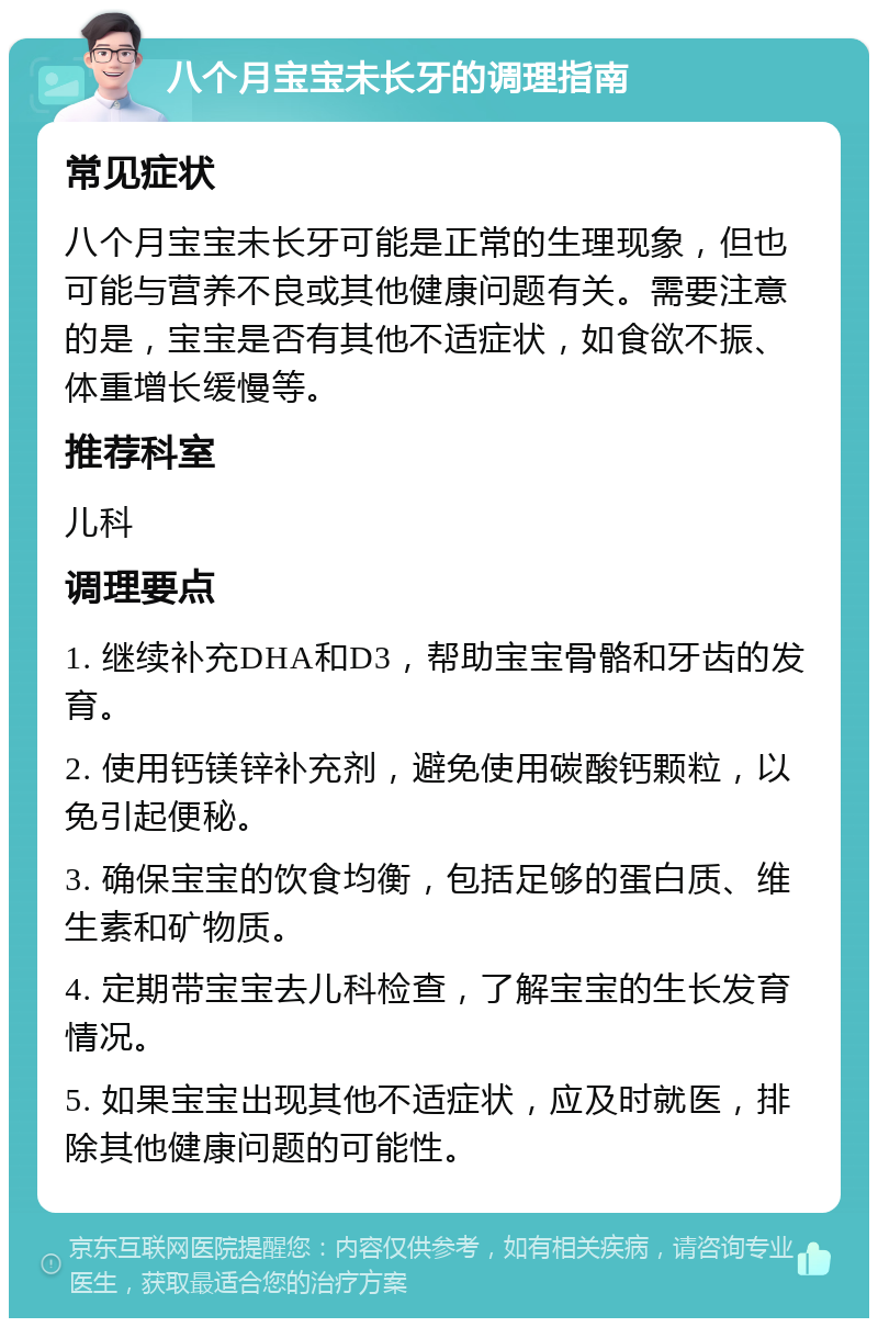 八个月宝宝未长牙的调理指南 常见症状 八个月宝宝未长牙可能是正常的生理现象，但也可能与营养不良或其他健康问题有关。需要注意的是，宝宝是否有其他不适症状，如食欲不振、体重增长缓慢等。 推荐科室 儿科 调理要点 1. 继续补充DHA和D3，帮助宝宝骨骼和牙齿的发育。 2. 使用钙镁锌补充剂，避免使用碳酸钙颗粒，以免引起便秘。 3. 确保宝宝的饮食均衡，包括足够的蛋白质、维生素和矿物质。 4. 定期带宝宝去儿科检查，了解宝宝的生长发育情况。 5. 如果宝宝出现其他不适症状，应及时就医，排除其他健康问题的可能性。