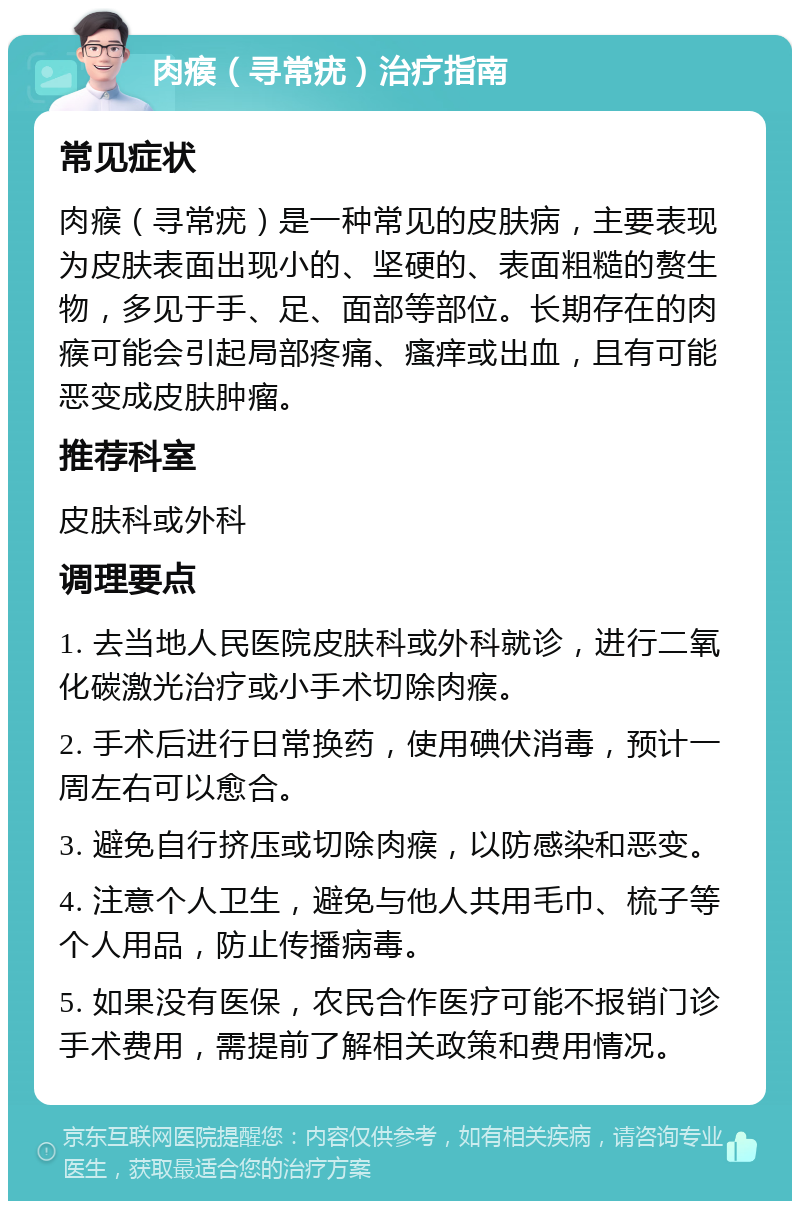 肉瘊（寻常疣）治疗指南 常见症状 肉瘊（寻常疣）是一种常见的皮肤病，主要表现为皮肤表面出现小的、坚硬的、表面粗糙的赘生物，多见于手、足、面部等部位。长期存在的肉瘊可能会引起局部疼痛、瘙痒或出血，且有可能恶变成皮肤肿瘤。 推荐科室 皮肤科或外科 调理要点 1. 去当地人民医院皮肤科或外科就诊，进行二氧化碳激光治疗或小手术切除肉瘊。 2. 手术后进行日常换药，使用碘伏消毒，预计一周左右可以愈合。 3. 避免自行挤压或切除肉瘊，以防感染和恶变。 4. 注意个人卫生，避免与他人共用毛巾、梳子等个人用品，防止传播病毒。 5. 如果没有医保，农民合作医疗可能不报销门诊手术费用，需提前了解相关政策和费用情况。