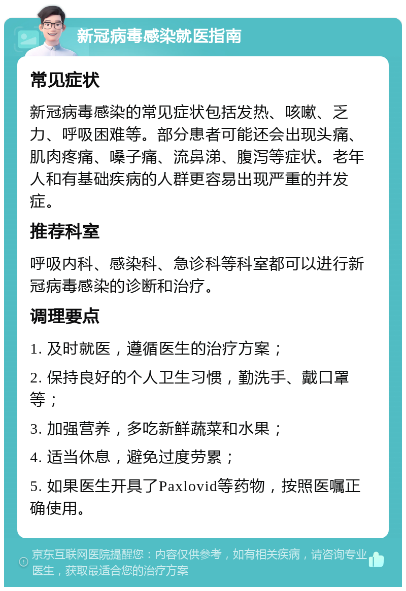 新冠病毒感染就医指南 常见症状 新冠病毒感染的常见症状包括发热、咳嗽、乏力、呼吸困难等。部分患者可能还会出现头痛、肌肉疼痛、嗓子痛、流鼻涕、腹泻等症状。老年人和有基础疾病的人群更容易出现严重的并发症。 推荐科室 呼吸内科、感染科、急诊科等科室都可以进行新冠病毒感染的诊断和治疗。 调理要点 1. 及时就医，遵循医生的治疗方案； 2. 保持良好的个人卫生习惯，勤洗手、戴口罩等； 3. 加强营养，多吃新鲜蔬菜和水果； 4. 适当休息，避免过度劳累； 5. 如果医生开具了Paxlovid等药物，按照医嘱正确使用。