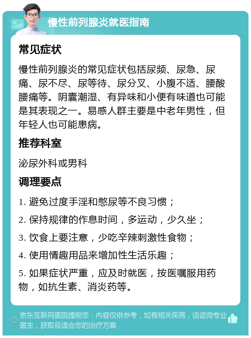 慢性前列腺炎就医指南 常见症状 慢性前列腺炎的常见症状包括尿频、尿急、尿痛、尿不尽、尿等待、尿分叉、小腹不适、腰酸腰痛等。阴囊潮湿、有异味和小便有味道也可能是其表现之一。易感人群主要是中老年男性，但年轻人也可能患病。 推荐科室 泌尿外科或男科 调理要点 1. 避免过度手淫和憋尿等不良习惯； 2. 保持规律的作息时间，多运动，少久坐； 3. 饮食上要注意，少吃辛辣刺激性食物； 4. 使用情趣用品来增加性生活乐趣； 5. 如果症状严重，应及时就医，按医嘱服用药物，如抗生素、消炎药等。