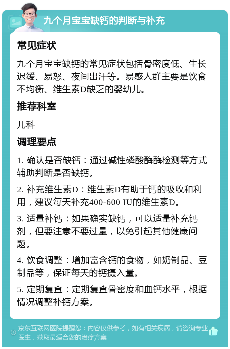 九个月宝宝缺钙的判断与补充 常见症状 九个月宝宝缺钙的常见症状包括骨密度低、生长迟缓、易怒、夜间出汗等。易感人群主要是饮食不均衡、维生素D缺乏的婴幼儿。 推荐科室 儿科 调理要点 1. 确认是否缺钙：通过碱性磷酸酶酶检测等方式辅助判断是否缺钙。 2. 补充维生素D：维生素D有助于钙的吸收和利用，建议每天补充400-600 IU的维生素D。 3. 适量补钙：如果确实缺钙，可以适量补充钙剂，但要注意不要过量，以免引起其他健康问题。 4. 饮食调整：增加富含钙的食物，如奶制品、豆制品等，保证每天的钙摄入量。 5. 定期复查：定期复查骨密度和血钙水平，根据情况调整补钙方案。