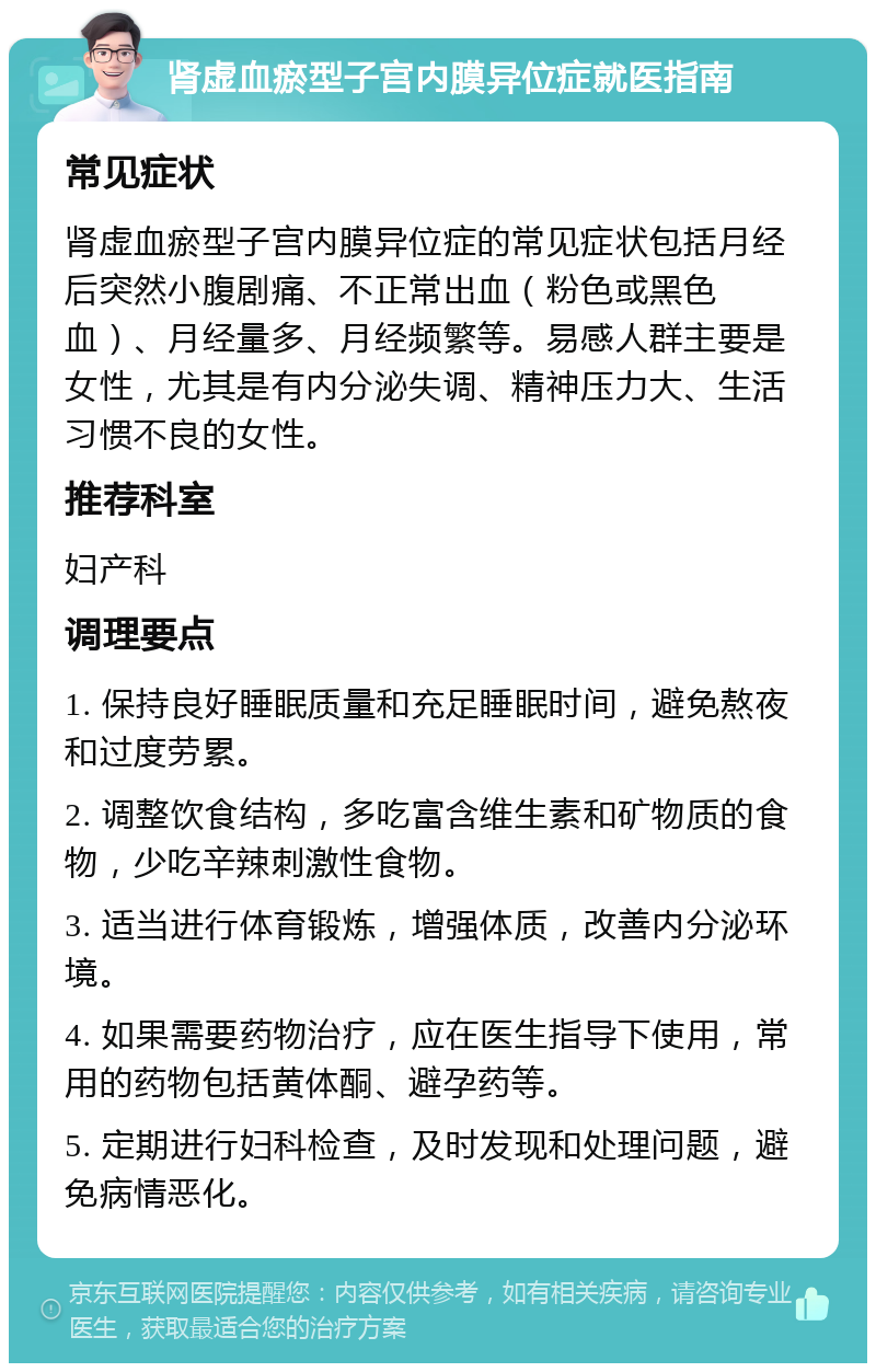 肾虚血瘀型子宫内膜异位症就医指南 常见症状 肾虚血瘀型子宫内膜异位症的常见症状包括月经后突然小腹剧痛、不正常出血（粉色或黑色血）、月经量多、月经频繁等。易感人群主要是女性，尤其是有内分泌失调、精神压力大、生活习惯不良的女性。 推荐科室 妇产科 调理要点 1. 保持良好睡眠质量和充足睡眠时间，避免熬夜和过度劳累。 2. 调整饮食结构，多吃富含维生素和矿物质的食物，少吃辛辣刺激性食物。 3. 适当进行体育锻炼，增强体质，改善内分泌环境。 4. 如果需要药物治疗，应在医生指导下使用，常用的药物包括黄体酮、避孕药等。 5. 定期进行妇科检查，及时发现和处理问题，避免病情恶化。