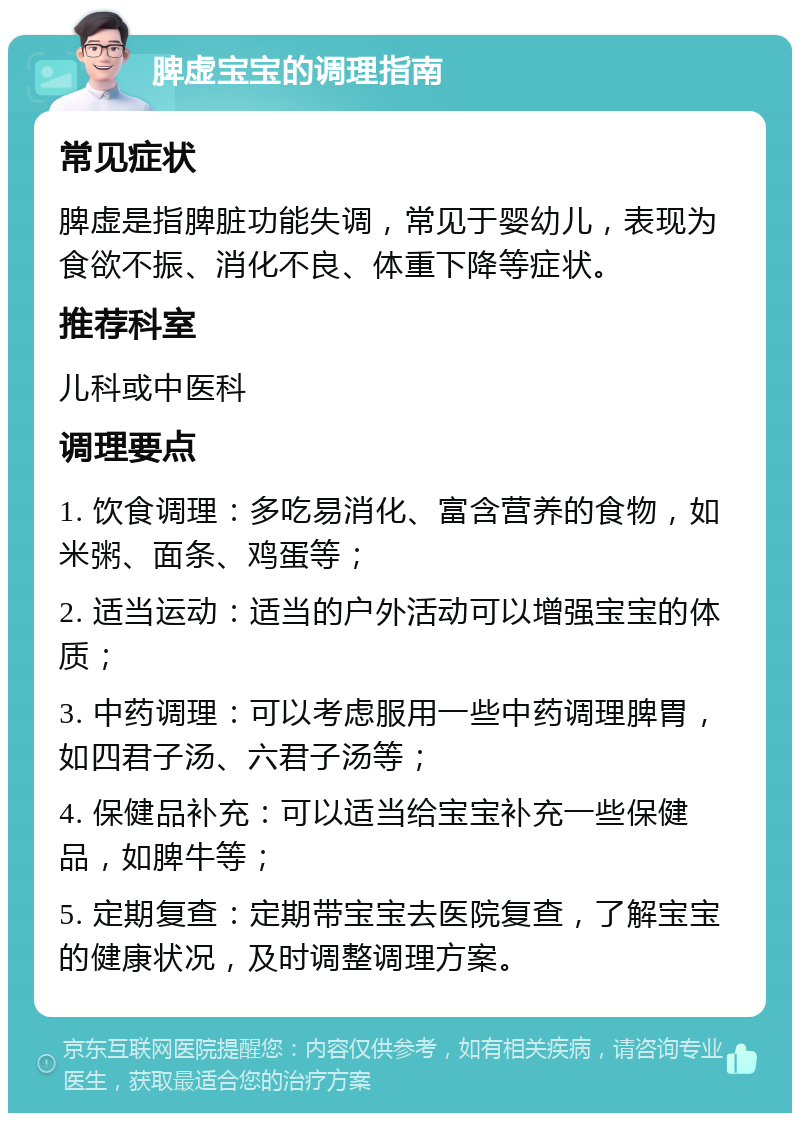 脾虚宝宝的调理指南 常见症状 脾虚是指脾脏功能失调，常见于婴幼儿，表现为食欲不振、消化不良、体重下降等症状。 推荐科室 儿科或中医科 调理要点 1. 饮食调理：多吃易消化、富含营养的食物，如米粥、面条、鸡蛋等； 2. 适当运动：适当的户外活动可以增强宝宝的体质； 3. 中药调理：可以考虑服用一些中药调理脾胃，如四君子汤、六君子汤等； 4. 保健品补充：可以适当给宝宝补充一些保健品，如脾牛等； 5. 定期复查：定期带宝宝去医院复查，了解宝宝的健康状况，及时调整调理方案。