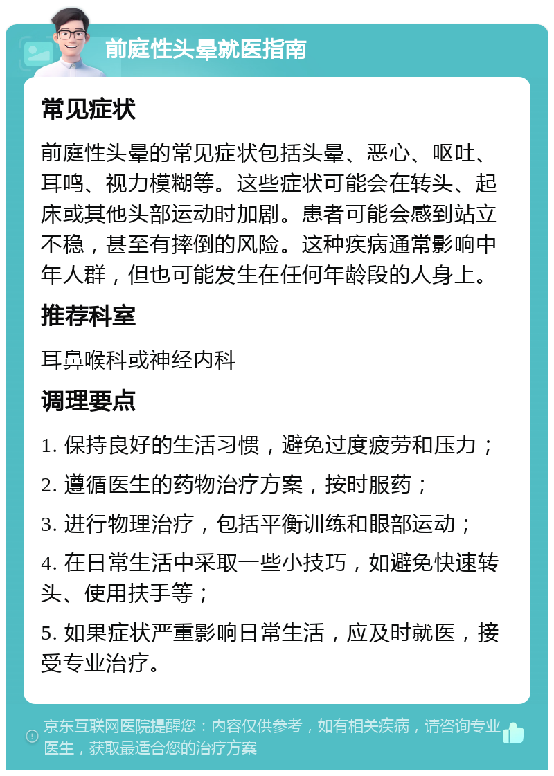 前庭性头晕就医指南 常见症状 前庭性头晕的常见症状包括头晕、恶心、呕吐、耳鸣、视力模糊等。这些症状可能会在转头、起床或其他头部运动时加剧。患者可能会感到站立不稳，甚至有摔倒的风险。这种疾病通常影响中年人群，但也可能发生在任何年龄段的人身上。 推荐科室 耳鼻喉科或神经内科 调理要点 1. 保持良好的生活习惯，避免过度疲劳和压力； 2. 遵循医生的药物治疗方案，按时服药； 3. 进行物理治疗，包括平衡训练和眼部运动； 4. 在日常生活中采取一些小技巧，如避免快速转头、使用扶手等； 5. 如果症状严重影响日常生活，应及时就医，接受专业治疗。