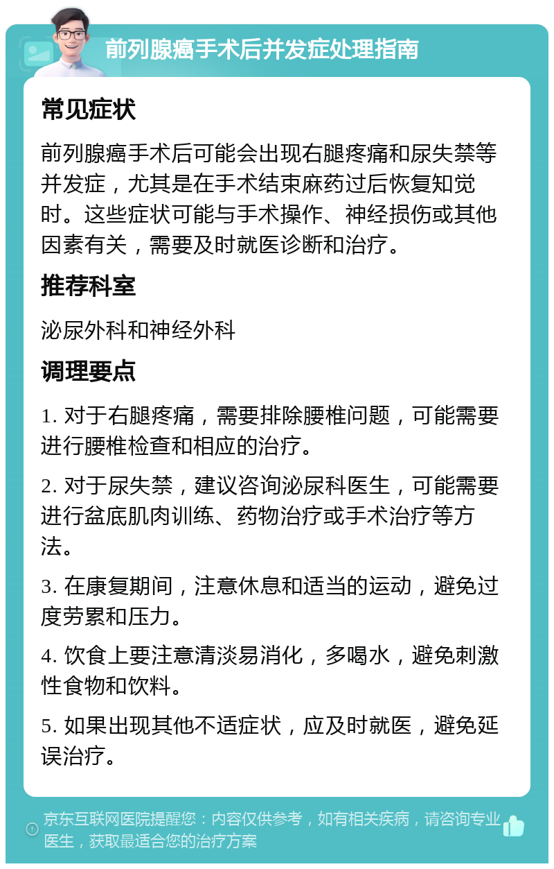 前列腺癌手术后并发症处理指南 常见症状 前列腺癌手术后可能会出现右腿疼痛和尿失禁等并发症，尤其是在手术结束麻药过后恢复知觉时。这些症状可能与手术操作、神经损伤或其他因素有关，需要及时就医诊断和治疗。 推荐科室 泌尿外科和神经外科 调理要点 1. 对于右腿疼痛，需要排除腰椎问题，可能需要进行腰椎检查和相应的治疗。 2. 对于尿失禁，建议咨询泌尿科医生，可能需要进行盆底肌肉训练、药物治疗或手术治疗等方法。 3. 在康复期间，注意休息和适当的运动，避免过度劳累和压力。 4. 饮食上要注意清淡易消化，多喝水，避免刺激性食物和饮料。 5. 如果出现其他不适症状，应及时就医，避免延误治疗。