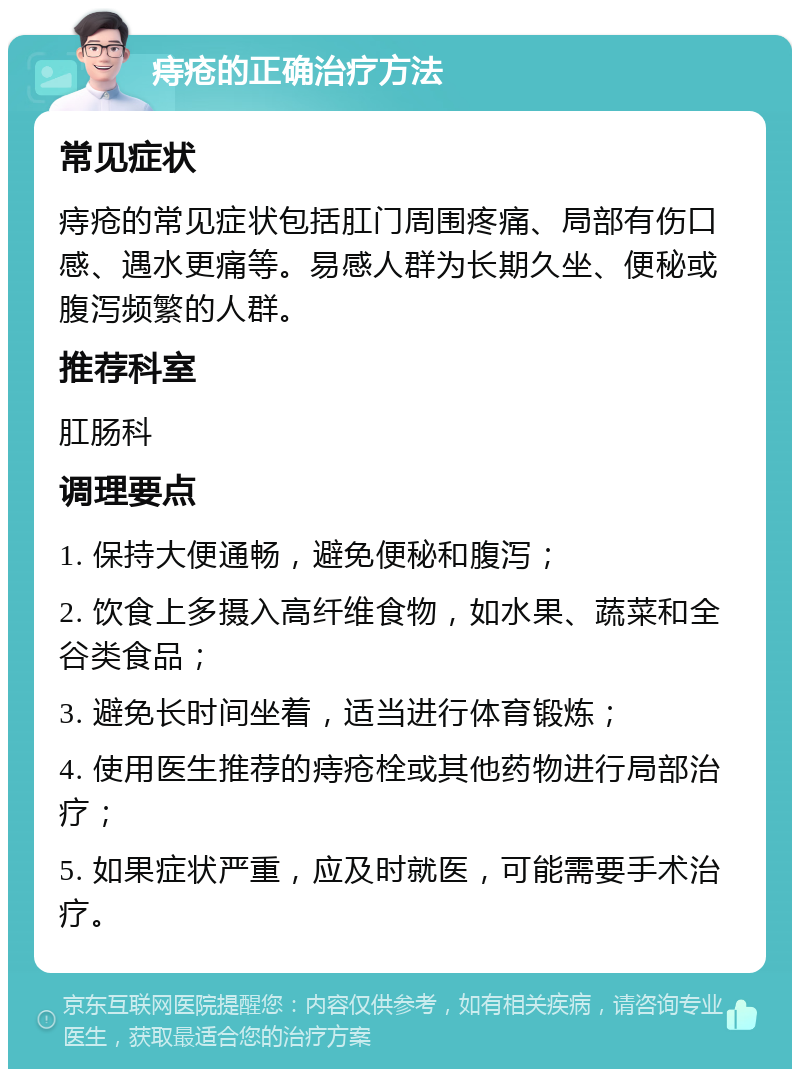 痔疮的正确治疗方法 常见症状 痔疮的常见症状包括肛门周围疼痛、局部有伤口感、遇水更痛等。易感人群为长期久坐、便秘或腹泻频繁的人群。 推荐科室 肛肠科 调理要点 1. 保持大便通畅，避免便秘和腹泻； 2. 饮食上多摄入高纤维食物，如水果、蔬菜和全谷类食品； 3. 避免长时间坐着，适当进行体育锻炼； 4. 使用医生推荐的痔疮栓或其他药物进行局部治疗； 5. 如果症状严重，应及时就医，可能需要手术治疗。