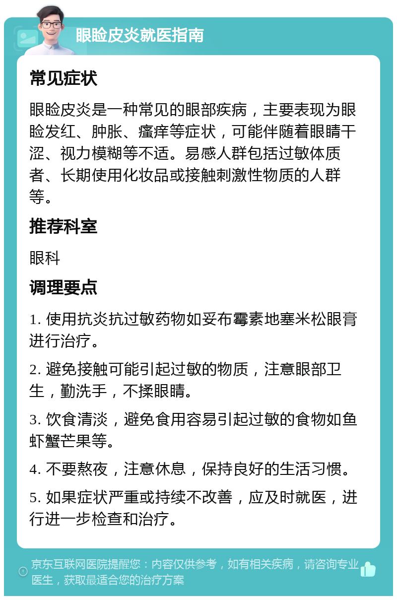 眼睑皮炎就医指南 常见症状 眼睑皮炎是一种常见的眼部疾病，主要表现为眼睑发红、肿胀、瘙痒等症状，可能伴随着眼睛干涩、视力模糊等不适。易感人群包括过敏体质者、长期使用化妆品或接触刺激性物质的人群等。 推荐科室 眼科 调理要点 1. 使用抗炎抗过敏药物如妥布霉素地塞米松眼膏进行治疗。 2. 避免接触可能引起过敏的物质，注意眼部卫生，勤洗手，不揉眼睛。 3. 饮食清淡，避免食用容易引起过敏的食物如鱼虾蟹芒果等。 4. 不要熬夜，注意休息，保持良好的生活习惯。 5. 如果症状严重或持续不改善，应及时就医，进行进一步检查和治疗。