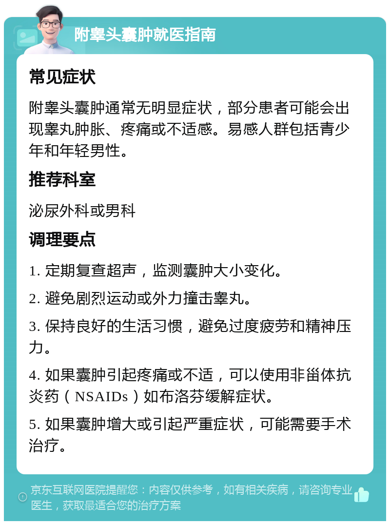 附睾头囊肿就医指南 常见症状 附睾头囊肿通常无明显症状，部分患者可能会出现睾丸肿胀、疼痛或不适感。易感人群包括青少年和年轻男性。 推荐科室 泌尿外科或男科 调理要点 1. 定期复查超声，监测囊肿大小变化。 2. 避免剧烈运动或外力撞击睾丸。 3. 保持良好的生活习惯，避免过度疲劳和精神压力。 4. 如果囊肿引起疼痛或不适，可以使用非甾体抗炎药（NSAIDs）如布洛芬缓解症状。 5. 如果囊肿增大或引起严重症状，可能需要手术治疗。