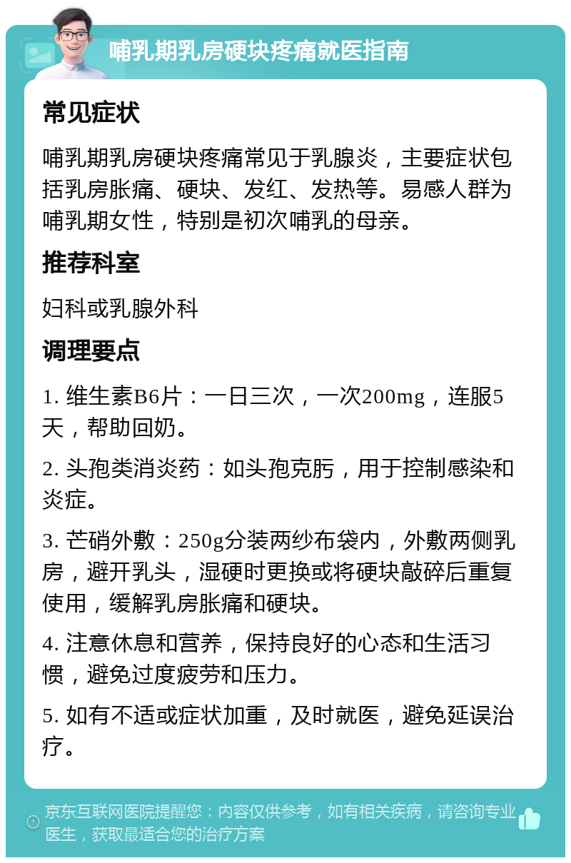 哺乳期乳房硬块疼痛就医指南 常见症状 哺乳期乳房硬块疼痛常见于乳腺炎，主要症状包括乳房胀痛、硬块、发红、发热等。易感人群为哺乳期女性，特别是初次哺乳的母亲。 推荐科室 妇科或乳腺外科 调理要点 1. 维生素B6片：一日三次，一次200mg，连服5天，帮助回奶。 2. 头孢类消炎药：如头孢克肟，用于控制感染和炎症。 3. 芒硝外敷：250g分装两纱布袋内，外敷两侧乳房，避开乳头，湿硬时更换或将硬块敲碎后重复使用，缓解乳房胀痛和硬块。 4. 注意休息和营养，保持良好的心态和生活习惯，避免过度疲劳和压力。 5. 如有不适或症状加重，及时就医，避免延误治疗。